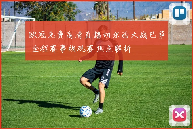 欧冠免费高清直播切尔西大战巴萨 全程赛事线观赛焦点解析